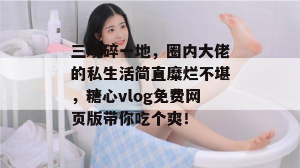 三观碎一地，圈内大佬的私生活简直糜烂不堪，糖心vlog免费网页版带你吃个爽！