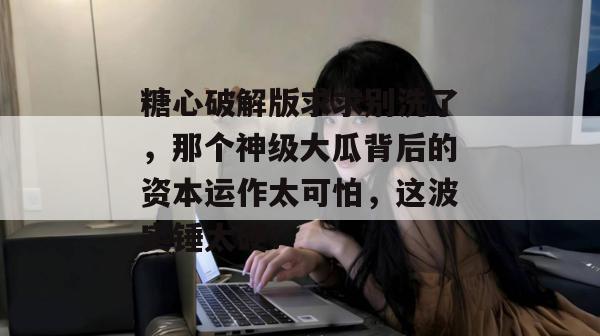 糖心破解版求求别洗了，那个神级大瓜背后的资本运作太可怕，这波实锤太硬！