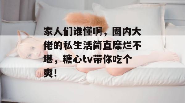 家人们谁懂啊，圈内大佬的私生活简直糜烂不堪，糖心tv带你吃个爽！
