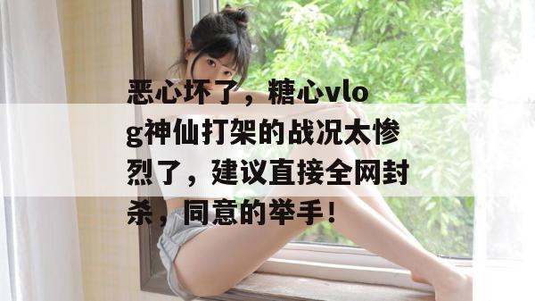 恶心坏了，糖心vlog神仙打架的战况太惨烈了，建议直接全网封杀，同意的举手！