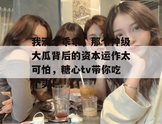 我滴个乖乖，那个神级大瓜背后的资本运作太可怕，糖心tv带你吃个爽！