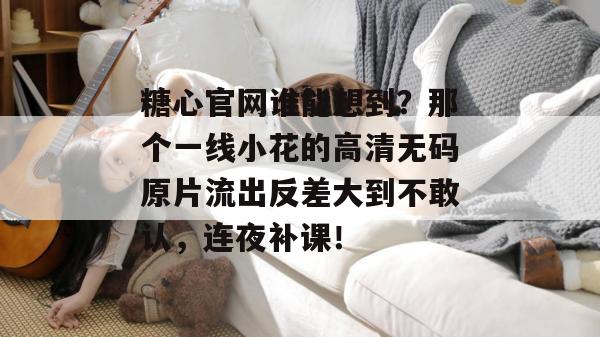 糖心官网谁能想到？那个一线小花的高清无码原片流出反差大到不敢认，连夜补课！