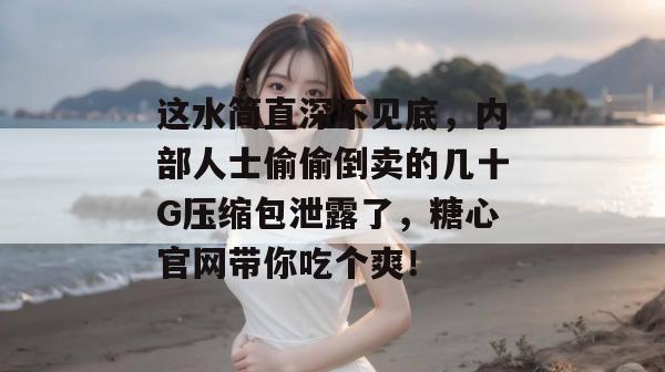 这水简直深不见底,内部人士偷偷倒卖的几十G压缩包泄露了,糖心官网带你吃个爽! 这水简直深不见底,内部人士偷偷倒卖的几十G压缩包泄露了,糖心官网带你吃个爽!