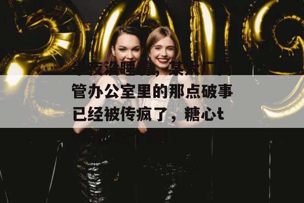 半夜没睡着，某大厂高管办公室里的那点破事已经被传疯了，糖心tv带你吃个爽！