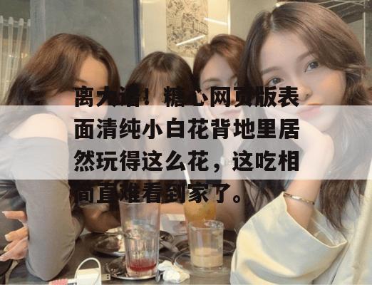 离大谱！糖心网页版表面清纯小白花背地里居然玩得这么花，这吃相简直难看到家了。