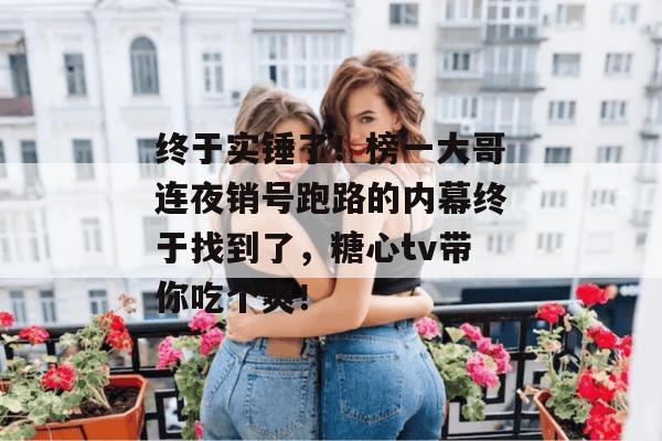终于实锤了！榜一大哥连夜销号跑路的内幕终于找到了，糖心tv带你吃个爽！