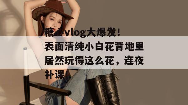糖心vlog大爆发！表面清纯小白花背地里居然玩得这么花，连夜补课！