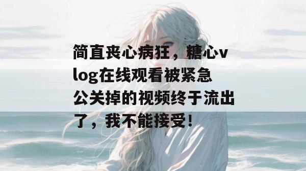 简直丧心病狂，糖心vlog在线观看被紧急公关掉的视频终于流出了，我不能接受！