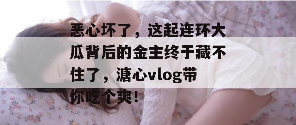 恶心坏了，这起连环大瓜背后的金主终于藏不住了，溏心vlog带你吃个爽！