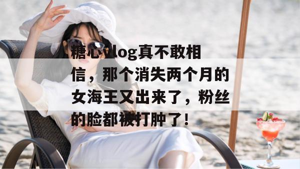 糖心vlog真不敢相信，那个消失两个月的女海王又出来了，粉丝的脸都被打肿了！